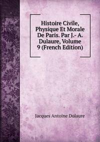 Histoire Civile, Physique Et Morale De Paris. Par J.- A. Dulaure, Volume 9 (French Edition)