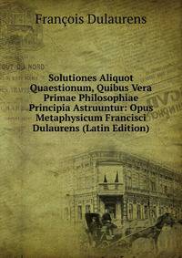 Solutiones Aliquot Quaestionum, Quibus Vera Primae Philosophiae Principia Astruuntur: Opus Metaphysicum Francisci Dulaurens (Latin Edition)