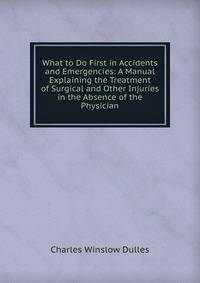 What to Do First in Accidents and Emergencies: A Manual Explaining the Treatment of Surgical and Other Injuries in the Absence of the Physician