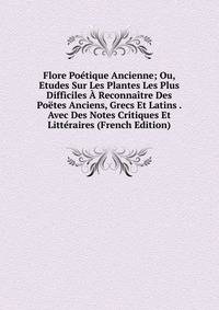 Flore Poetique Ancienne; Ou, Etudes Sur Les Plantes Les Plus Difficiles A Reconnaitre Des Poetes Anciens, Grecs Et Latins . Avec Des Notes Critiques Et Litteraires (French Edition)