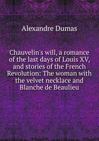 Chauvelin's will, a romance of the last days of Louis XV, and stories of the French Revolution: The woman with the velvet necklace and Blanche de Beaulieu