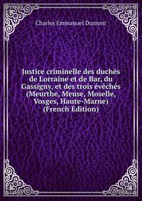 Justice criminelle des duches de Lorraine et de Bar, du Gassigny, et des trois eveches (Meurthe, Meuse, Moselle, Vosges, Haute-Marne) (French Edition)
