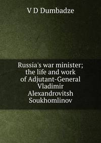 Russia's war minister; the life and work of Adjutant-General Vladimir Alexandrovitsh Soukhomlinov