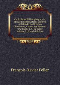 Cat?chisme Philosophique, Ou, Recueil D'observations Propres ? D?fendre La Religion Chr?tienne, Contre Ses Ennemis / Par L'abbe F.X. De Feller, Volume 2 (French Edition)