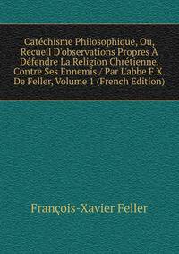 Cat?chisme Philosophique, Ou, Recueil D'observations Propres ? D?fendre La Religion Chr?tienne, Contre Ses Ennemis / Par L'abbe F.X. De Feller, Volume 1 (French Edition)