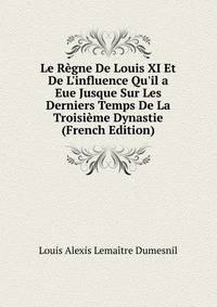 Le R?gne De Louis XI Et De L'influence Qu'il a Eue Jusque Sur Les Derniers Temps De La Troisi?me Dynastie (French Edition)