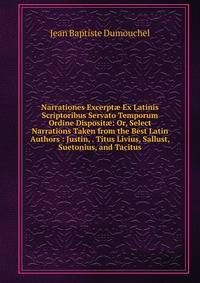 Narrationes Excerpt? Ex Latinis Scriptoribus Servato Temporum Ordine Disposit?: Or, Select Narrations Taken from the Best Latin Authors : Justin, . Titus Livius, Sallust, Suetonius, and Tacitus