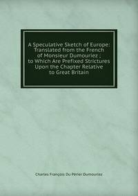 A Speculative Sketch of Europe: Translated from the French of Monsieur Dumouriez ; to Which Are Prefixed Strictures Upon the Chapter Relative to Great Britain