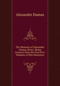 The Memoirs of Alexandre Dumas (Pere): Being Extracts from the First Five Volumes of Mes Memoires