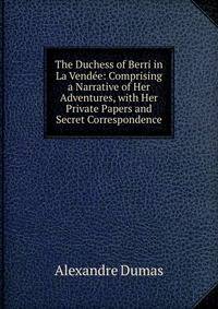 The Duchess of Berri in La Vendee: Comprising a Narrative of Her Adventures, with Her Private Papers and Secret Correspondence
