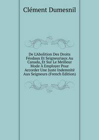 De L'Abolition Des Droits F?odaux Et Seigneuriaux Au Canada, Et Sur Le Meilleur Mode ? Employer Pour Accorder Une Juste Indemnit? Aux Seigneurs (French Edition)