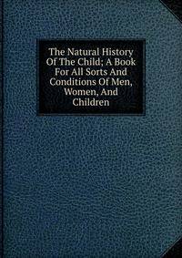 The Natural History Of The Child; A Book For All Sorts And Conditions Of Men, Women, And Children