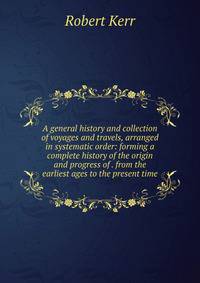 A general history and collection of voyages and travels, arranged in systematic order: forming a complete history of the origin and progress of . from the earliest ages to the present time