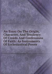 An Essay On The Origin, Character, And Tendency Of Creeds And Confessions Of Faith: As Instruments Of Ecclesiastical Power