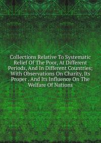 Collections Relative To Systematic Relief Of The Poor, At Different Periods, And In Different Countries; With Observations On Charity, Its Proper . And Its Influence On The Welfare Of Nations