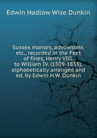Sussex manors, advowsons, etc., recorded in the Feet of fines, Henry VIII. to William IV. (1509-1833); alphabetically arranged and ed. by Edwin H.W. Dunkin
