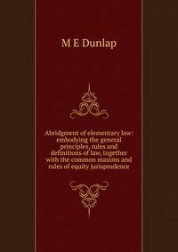 Abridgment of elementary law: embodying the general principles, rules and definitions of law, together with the common maxims and rules of equity jurisprudence