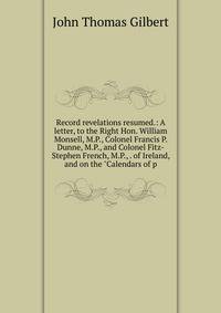 Record revelations resumed.: A letter, to the Right Hon. William Monsell, M.P., Colonel Francis P. Dunne, M.P., and Colonel Fitz-Stephen French, M.P., . of Ireland, and on the "Calendars of p