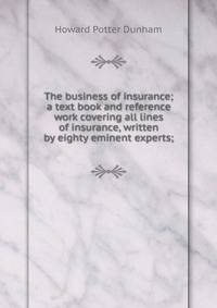 The business of insurance; a text book and reference work covering all lines of insurance, written by eighty eminent experts;