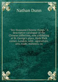 "Ten thousand Chinese things." A descriptive catalogue of the Chinese collection, now exhibiting at St. George's place, Hyde Park corner, London, with . agriculture, arts, trade, manners, cu