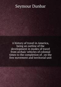 A history of travel in America, being an outline of the development in modes of travel from archaic vehicles of colonial times to the completion of . on the free movement and territorial unit