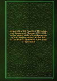 Memorials of the Faculty of Physicians and Surgeons of Glasgow, 1599-1850; with a sketch of the rise and progress of the Glasgow Medical School and of the medical profession in the West of Schotland