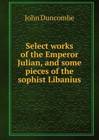 Select works of the Emperor Julian, and some pieces of the sophist Libanius