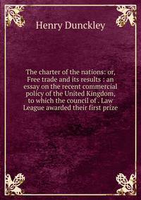 The charter of the nations: or, Free trade and its results : an essay on the recent commercial policy of the United Kingdom, to which the council of . Law League awarded their first prize