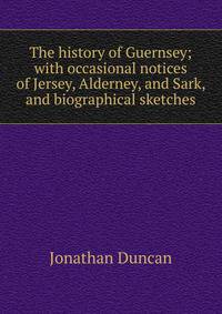 The history of Guernsey; with occasional notices of Jersey, Alderney, and Sark, and biographical sketches