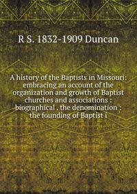 A history of the Baptists in Missouri: embracing an account of the organization and growth of Baptist churches and associations : biographical . the denomination : the founding of Baptist i