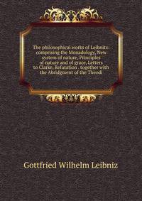 The philosophical works of Leibnitz: comprising the Monadology, New system of nature, Principles of nature and of grace, Letters to Clarke, Refutation . together with the Abridgment of the Theodi