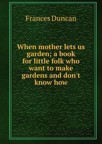 When mother lets us garden; a book for little folk who want to make gardens and don't know how