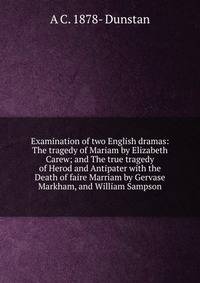Examination of two English dramas: The tragedy of Mariam by Elizabeth Carew; and The true tragedy of Herod and Antipater with the Death of faire Marriam by Gervase Markham, and William Sampson