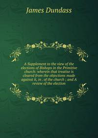 A Supplement to the view of the elections of Bishops in the Primitive church: wherein that treatise is cleared from the objections made against it, in . of the church ; and A review of the election