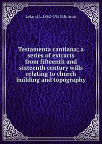 Testamenta cantiana; a series of extracts from fifteenth and sixteenth century wills relating to church building and topography