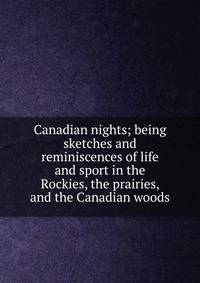 Canadian nights; being sketches and reminiscences of life and sport in the Rockies, the prairies, and the Canadian woods