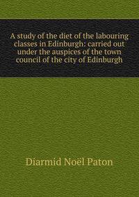 A study of the diet of the labouring classes in Edinburgh: carried out under the auspices of the town council of the city of Edinburgh