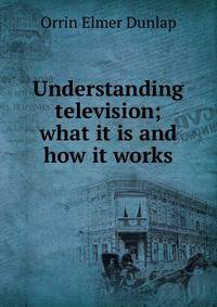 Understanding television; what it is and how it works