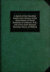 A sketch of the Duncklee family and a history of the descendants of David Duncklee of Amherst, N.H., and of his sister Hannah Duncklee Howe, of Milford
