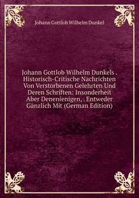Johann Gottlob Wilhelm Dunkels . Historisch-Critische Nachrichten Von Verstorbenen Gelehrten Und Deren Schriften: Insonderheit Aber Denenienigen, . Entweder Ganzlich Mit (German Edition)