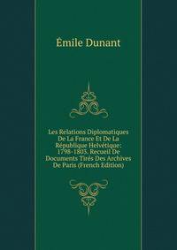 Les Relations Diplomatiques De La France Et De La Republique Helvetique: 1798-1803. Recueil De Documents Tires Des Archives De Paris (French Edition)