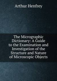 The Micrographic Dictionary: A Guide to the Examination and Investigation of the Structure and Nature of Microscopic Objects