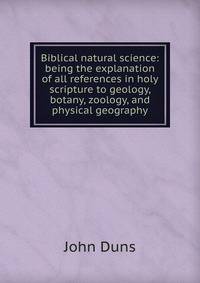 Biblical natural science: being the explanation of all references in holy scripture to geology, botany, zoology, and physical geography