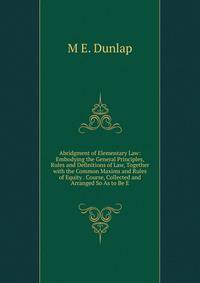 Abridgment of Elementary Law: Embodying the General Principles, Rules and Definitions of Law, Together with the Common Maxims and Rules of Equity . Course, Collected and Arranged So As to Be E