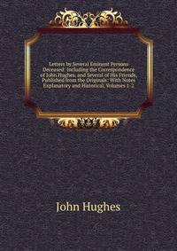 Letters by Several Eminent Persons Deceased: Including the Correspondence of John Hughes, and Several of His Friends, Published from the Originals: With Notes Explanatory and Historical, Volumes 1-2