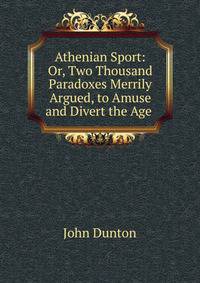 Athenian Sport: Or, Two Thousand Paradoxes Merrily Argued, to Amuse and Divert the Age .
