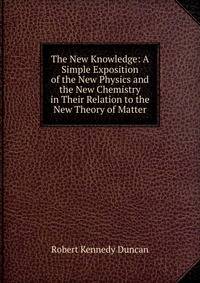 The New Knowledge: A Simple Exposition of the New Physics and the New Chemistry in Their Relation to the New Theory of Matter