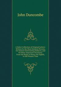 A Select Collection of Original Letters: Written by the Most Eminent Persons, On Various Entertaining Subjects, and On Many Important Occasions: From the Reign of Henry the Eighth, to the Present Time