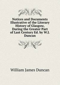 Notices and Documents Illustrative of the Literary History of Glasgow, During the Greater Part of Last Century Ed. by W.J. Duncan.