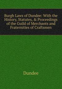 Burgh Laws of Dundee: With the History, Statutes, &amp; Proceedings of the Guild of Merchants and Fraternities of Craftsmen